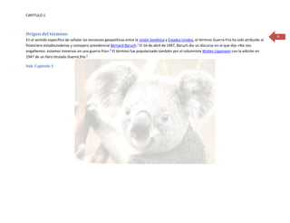 CAPITULO 1



Origen del término                                                                                                                                      4
En el sentido específico de señalar las tensiones geopolíticas entre la Unión Soviética y Estados Unidos, el término Guerra Fría ha sido atribuido al
financiero estadounidense y consejero presidencial Bernard Baruch.1 El 16 de abril de 1947, Baruch dio un discurso en el que dijo «No nos
engañemos: estamos inmersos en una guerra fría».2 El término fue popularizado también por el columnista Walter Lippmann con la edición en
1947 de un libro titulado Guerra fría.3

Sub. Capítulo 1
 