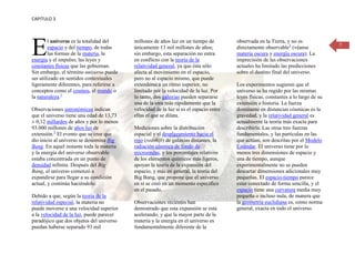 CAPITULO 3




E       l universo es la totalidad del
        espacio y del tiempo, de todas
        las formas de la materia, la
energía y el impulso, las leyes y
constantes físicas que las gobiernan.
                                           millones de años luz en un tiempo de
                                           únicamente 13 mil millones de años;
                                           sin embargo, esta separación no entra
                                           en conflicto con la teoría de la
                                           relatividad general, ya que ésta sólo
                                                                                        observada en la Tierra, y no es
                                                                                        directamente observable3 (véanse
                                                                                        materia oscura y energía oscura). La
                                                                                        imprecisión de las observaciones
                                                                                        actuales ha limitado las predicciones
                                                                                                                                     7




Sin embargo, el término universo puede     afecta al movimiento en el espacio,          sobre el destino final del universo.
ser utilizado en sentidos contextuales     pero no al espacio mismo, que puede
ligeramente diferentes, para referirse a   extenderse a un ritmo superior, no           Los experimentos sugieren que el
conceptos como el cosmos, el mundo o       limitado por la velocidad de la luz. Por     universo se ha regido por las mismas
la naturaleza.1                            lo tanto, dos galaxias pueden separarse      leyes físicas, constantes a lo largo de su
                                           una de la otra más rápidamente que la        extensión e historia. La fuerza
Observaciones astronómicas indican         velocidad de la luz si es el espacio entre   dominante en distancias cósmicas es la
que el universo tiene una edad de 13,73    ellas el que se dilata.                      gravedad, y la relatividad general es
± 0,12 millardos de años y por lo menos                                                 actualmente la teoría más exacta para
93.000 millones de años luz de             Mediciones sobre la distribución             describirla. Las otras tres fuerzas
extensión.2 El evento que se cree que      espacial y el desplazamiento hacia el        fundamentales, y las partículas en las
dio inicio al universo se denomina Big     rojo (redshift) de galaxias distantes, la    que actúan, son descritas por el Modelo
Bang. En aquel instante toda la materia    radiación cósmica de fondo de                Estándar. El universo tiene por lo
y la energía del universo observable       microondas, y los porcentajes relativos      menos tres dimensiones de espacio y
estaba concentrada en un punto de          de los elementos químicos más ligeros,       una de tiempo, aunque
densidad infinita. Después del Big         apoyan la teoría de la expansión del         experimentalmente no se pueden
Bang, el universo comenzó a                espacio, y más en general, la teoría del     descartar dimensiones adicionales muy
expandirse para llegar a su condición      Big Bang, que propone que el universo        pequeñas. El espacio-tiempo parece
actual, y continúa haciéndolo.             en sí se creó en un momento específico       estar conectado de forma sencilla, y el
                                           en el pasado.                                espacio tiene una curvatura media muy
Debido a que, según la teoría de la                                                     pequeña o incluso nula, de manera que
relatividad especial, la materia no        Observaciones recientes han                  la geometría euclidiana es, como norma
puede moverse a una velocidad superior     demostrado que esta expansión se está        general, exacta en todo el universo.
a la velocidad de la luz, puede parecer    acelerando, y que la mayor parte de la
paradójico que dos objetos del universo    materia y la energía en el universo es
puedan haberse separado 93 mil             fundamentalmente diferente de la
 