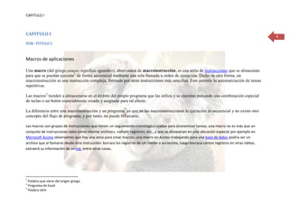 CAPITULO I



CAPITULO I                                                                                                                                           4
SUB- TITULO I


Macros de aplicaciones

Una macro (del griego μακρο; significa «grande»), abreviatura de macroinstrucción, es una serie de instrucciones que se almacenan
para que se puedan ejecutar1 de forma secuencial mediante una sola llamada u orden de ejecución. Dicho de otra forma, un
macroinstrucción es una instrucción compleja, formada por otras instrucciones más sencillas. Esto permite la automatización de tareas
repetitivas.

Las macros2 tienden a almacenarse en el ámbito del propio programa que las utiliza y se ejecutan pulsando una combinación especial
de teclas o un botón especialmente creado y asignado para tal efecto.

La diferencia entre una macroinstrucción y un programa3 es que en las macroinstrucciones la ejecución es secuencial y no existe otro
concepto del flujo de programa, y por tanto, no puede bifurcarse.

Las macros son grupos de instrucciones que tienen un seguimiento cronológico usadas para economizar tareas; una macro no es más que un
conjunto de instrucciones tales como «borrar archivo», «añadir registro», etc., y que se almacenan en una ubicación especial por ejemplo en
Microsoft Access observamos que hay una zona para crear macros, una macro en Access trabajando para una base de datos podría ser un
archivo que al llamarse desde otra instrucción: borrara los registros de un cliente o accionista, luego borrara ciertos registros en otras tablas,
extraerá su información de un log, entre otras cosas.




1
  Palabra que viene del origen griego
2
  Programa de Excel
3
  Palabra latín
 