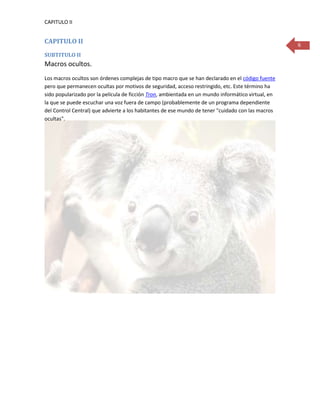 CAPITULO II


CAPITULO II                                                                                         6
SUBTITULO II
Macros ocultos.
Los macros ocultos son órdenes complejas de tipo macro que se han declarado en el código fuente
pero que permanecen ocultas por motivos de seguridad, acceso restringido, etc. Este término ha
sido popularizado por la película de ficción Tron, ambientada en un mundo informático virtual, en
la que se puede escuchar una voz fuera de campo (probablemente de un programa dependiente
del Control Central) que advierte a los habitantes de ese mundo de tener "cuidado con las macros
ocultas".
 