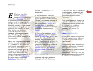 CAPITULO III



                                           demanda y ha "perdonado" a los             1310 (actual 206), entre las calles Vélez
                                                                                                                                  7
                                           sentenciados.                              y Luque. Ocupaba la planta baja de la


E          l Universo es un diario                                                    propiedad del empresario y bombero
           matutino ecuatoriano            El lema del periódico, como está           guayaquileño Asisclo G. Garay
           fundado en 1921 y publicado     impreso en la parte superior de sus        Portocarrero.
en la ciudad de Guayaquil. Este diario     páginas frontales, es "El Mayor Diario
es actualmente el más importante de la     Nacional", con lo cual se manifiesta su    En las primeras horas del viernes 16 de
ciudad y uno de los más grandes del        importancia a nivel nacional, siendo       septiembre de 1921 salieron desde allí
país. El Universo es propiedad de la       solo igualado por El Comercio de la        los presurosos canillitas -nombre como
Compañía Anónima El Universo y a su        ciudad de Quito. En la ciudad de           se les conoce a los vendedores
vez, es editado por Grupo El Universo.     Guayaquil, es considerado el de mayor      ambulantes de periodicos- que
El director de la compañía es Carlos       importancia, seguido del diario            voceaban: "¡El Universo!, ¡El
Pérez Barriga, cuya familia ha             Expreso.                                   Universo!".
controlado el periódico desde su
fundación. Los otros directivos son        El Universo fue fundado por Ismael         [editar]Segunda casa: 1924
César Pérez Barriga, Subdirector; y        Pérez Pazmiño y su primer ejemplar se
Nicolás Pérez Lapentti, Subdirector de     editó el 16 de septiembre de 1921, bajo    En este año, el matutino se trasladó a la
Nuevos Medios.                             el lema: "Por el Ecuador libre,            casa de la esquina noroeste de Boyacá
                                           próspero, indivisible y fuerte en la       1714 y Sucre, propiedad de Ismael
La Dra. Nila Velázquez fue nombrada        unión y el patriotismo de sus hijos". En   Pérez Pazmiño.
directora encargada del rotativo, desde    la actualidad, es miembro de la
el 17 de febrero del 2012, a raíz de la    Asociación Ecuatoriana de Editores de      De igual manera, por el incremento de
ratificación de una sentencia contra los   Periodicos (conocido mejor por su          sus talleres de impresión, fotograbado y
tres directivos principales de El          acrónimo, AEDEP), de la Sociedad           la incorporación de nuevos
Universo, que determina prisión de 3       Interamericana de Prensa, y de la          colaboradores en su Redacción, fueron
años y una multa de 40 millones de         WAN.                                       habilitados casi todos los
dólares por un proceso penal por                                                      departamentos y altillos de la casa, que
injurias calumniosas instaurado por el     La primera sede: 1921                      también era ocupada por los miembros
presidente de Ecuador, Rafael Correa.                                                 de la familia del director-fundador.
EN última instancia el presidente          Su primera sede estuvo ubicada en
Rafael Correa ha desistido de la           Guayaquil, en la calle Chimborazo
 