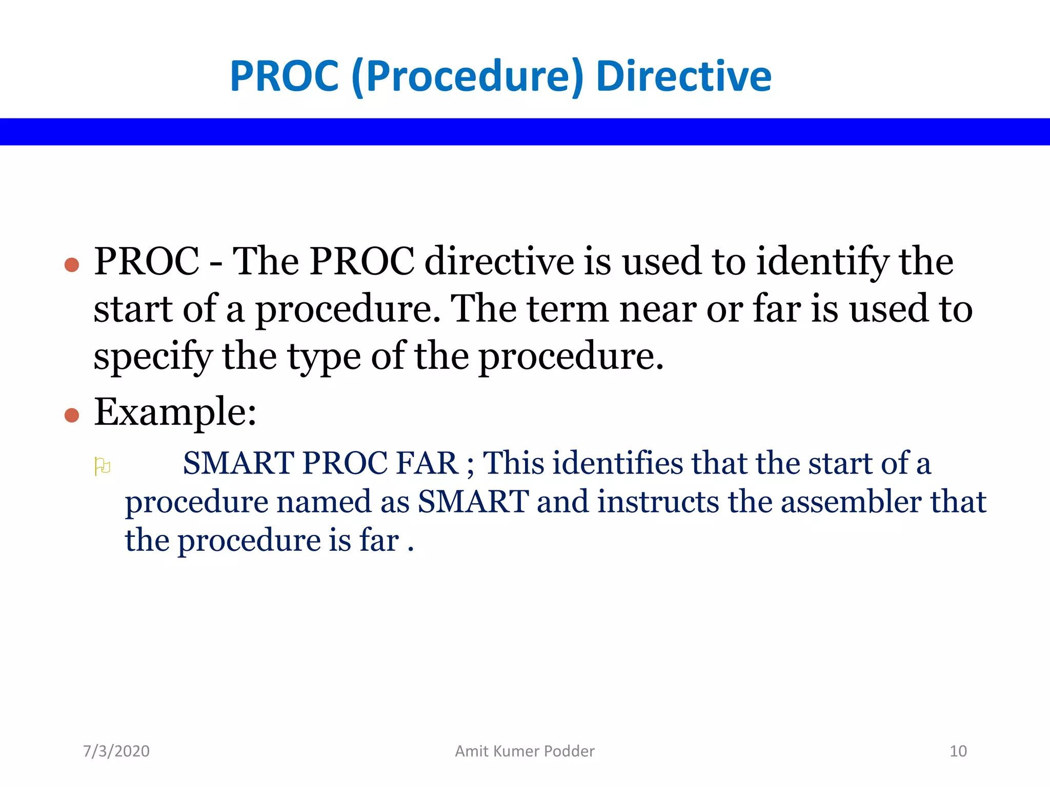 PROC (Procedure) Directive
● PROC - The PROC directive is used to identify the
start of a procedure. The term near or far is used to
specify the type of the procedure.
● Example:
 SMART PROC FAR ; This identifies that the start of a
procedure named as SMART and instructs the assembler that
the procedure is far .
7/3/2020 Amit Kumer Podder 10
 