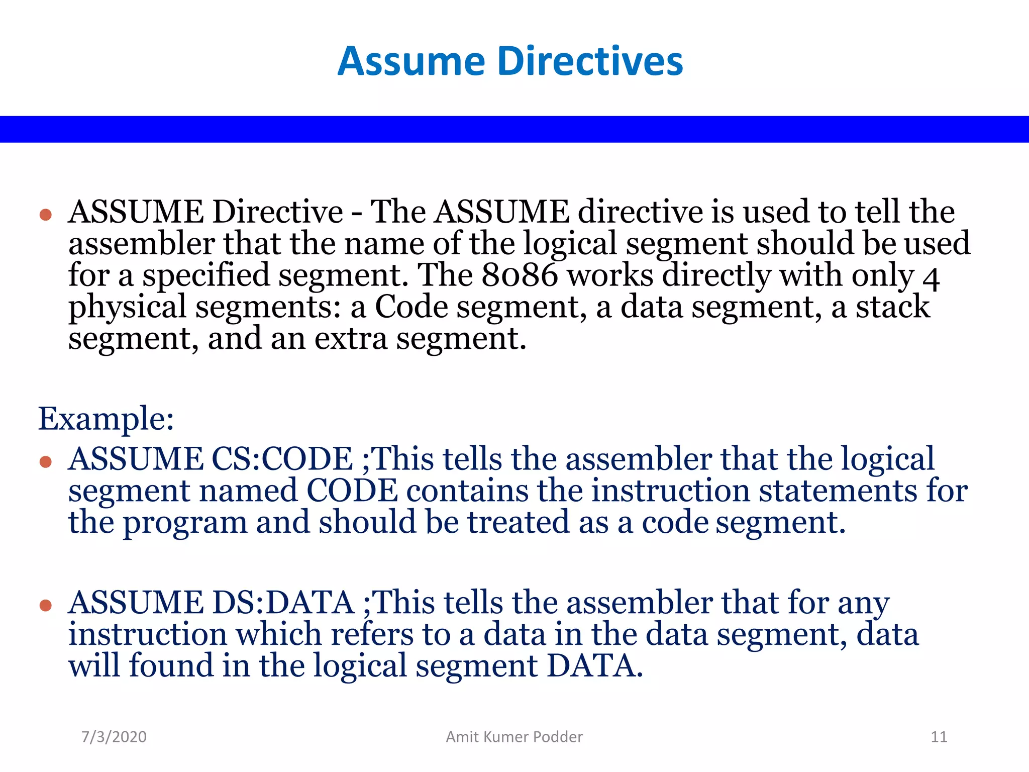 ● ASSUME Directive - The ASSUME directive is used to tell the
assembler that the name of the logical segment should be used
for a specified segment. The 8086 works directly with only 4
physical segments: a Code segment, a data segment, a stack
segment, and an extra segment.
Example:
● ASSUME CS:CODE ;This tells the assembler that the logical
segment named CODE contains the instruction statements for
the program and should be treated as a code segment.
● ASSUME DS:DATA ;This tells the assembler that for any
instruction which refers to a data in the data segment, data
will found in the logical segment DATA.
Assume Directives
7/3/2020 Amit Kumer Podder 11
 