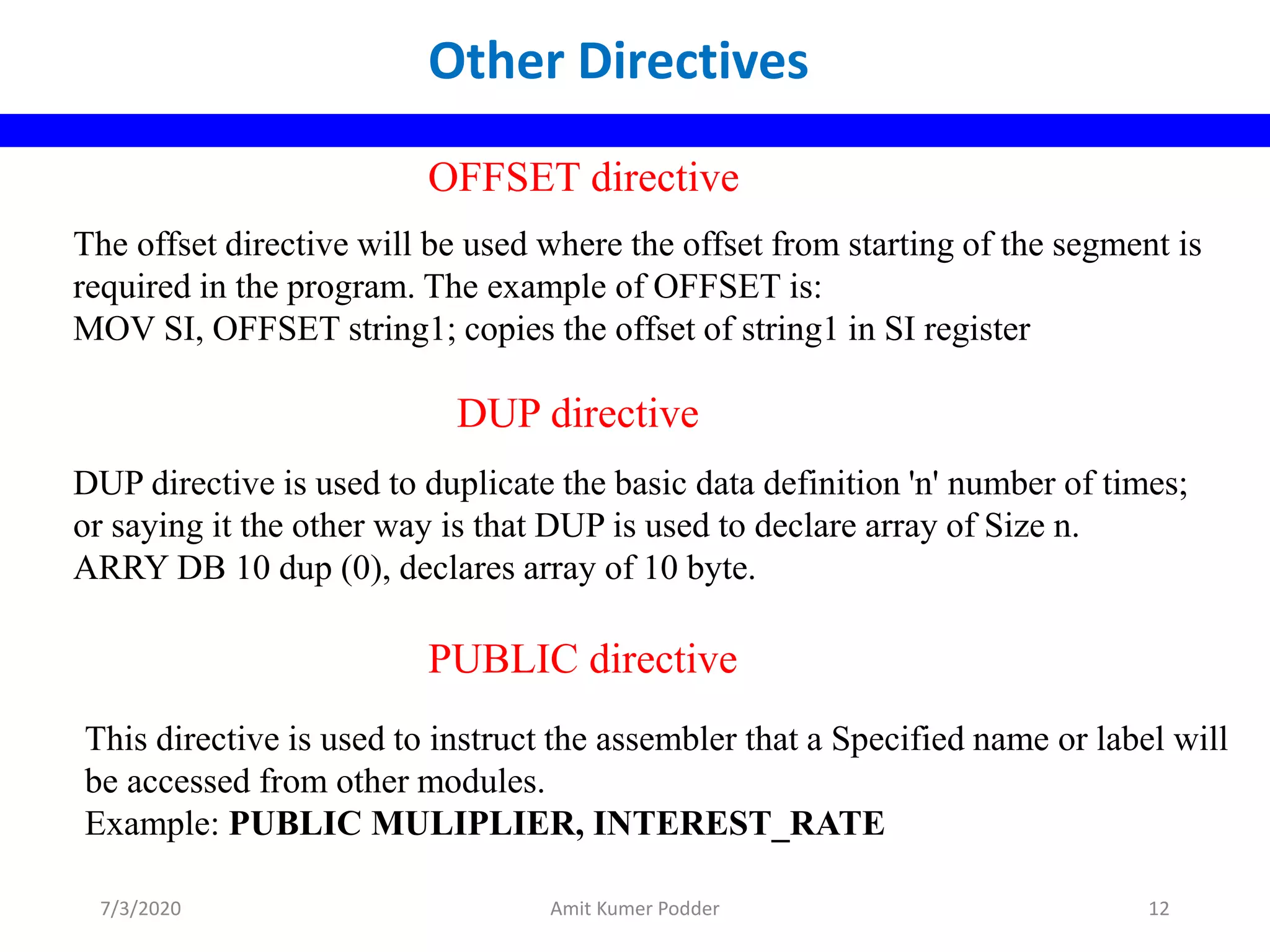 The offset directive will be used where the offset from starting of the segment is
required in the program. The example of OFFSET is:
MOV SI, OFFSET string1; copies the offset of string1 in SI register
OFFSET directive
DUP directive is used to duplicate the basic data definition 'n' number of times;
or saying it the other way is that DUP is used to declare array of Size n.
ARRY DB 10 dup (0), declares array of 10 byte.
DUP directive
This directive is used to instruct the assembler that a Specified name or label will
be accessed from other modules.
Example: PUBLIC MULIPLIER, INTEREST_RATE
PUBLIC directive
Other Directives
7/3/2020 Amit Kumer Podder 12
 