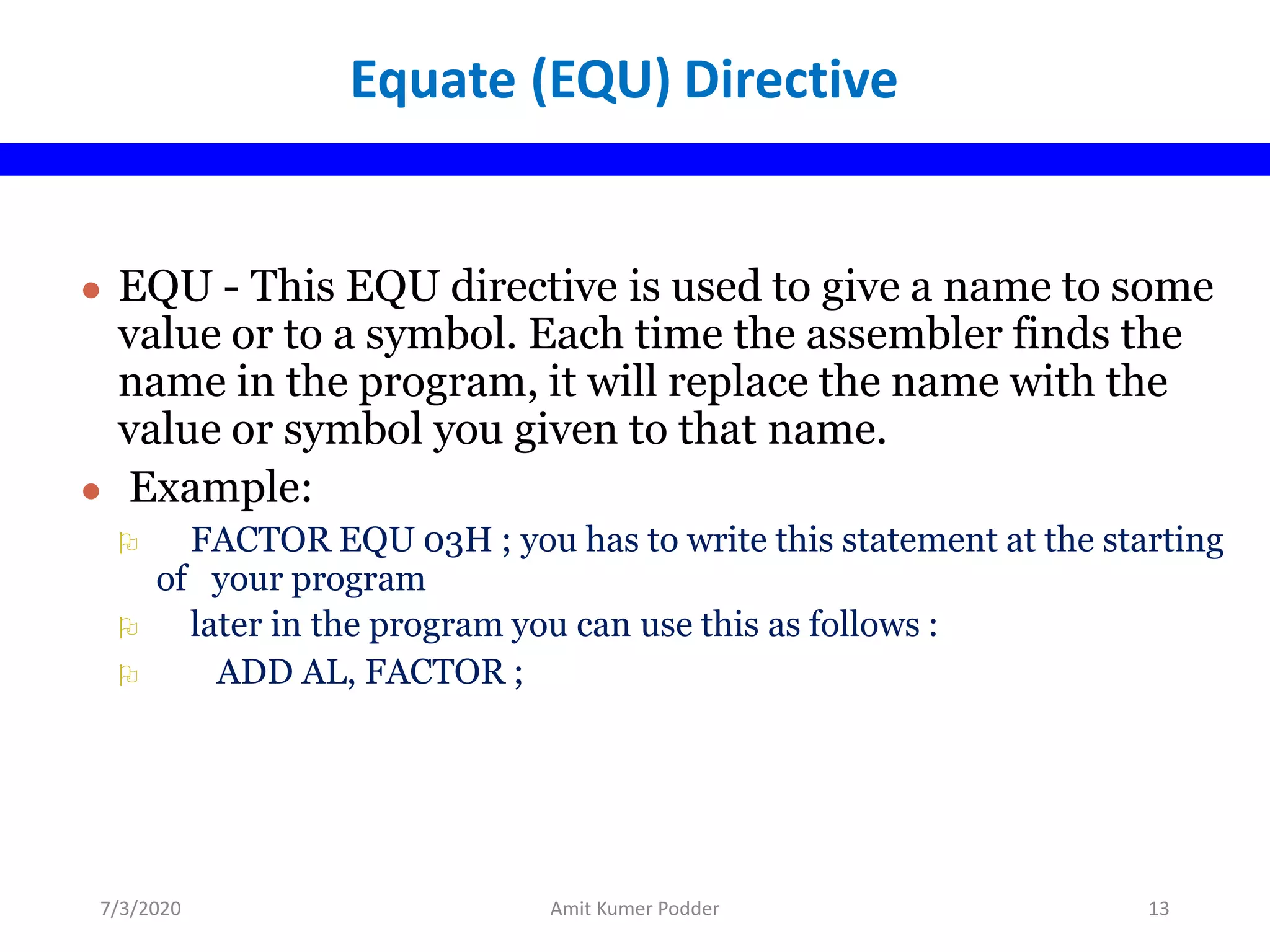 Equate (EQU) Directive
● EQU - This EQU directive is used to give a name to some
value or to a symbol. Each time the assembler finds the
name in the program, it will replace the name with the
value or symbol you given to that name.
● Example:
 FACTOR EQU 03H ; you has to write this statement at the starting
of your program
 later in the program you can use this as follows :
 ADD AL, FACTOR ;
7/3/2020 Amit Kumer Podder 13
 