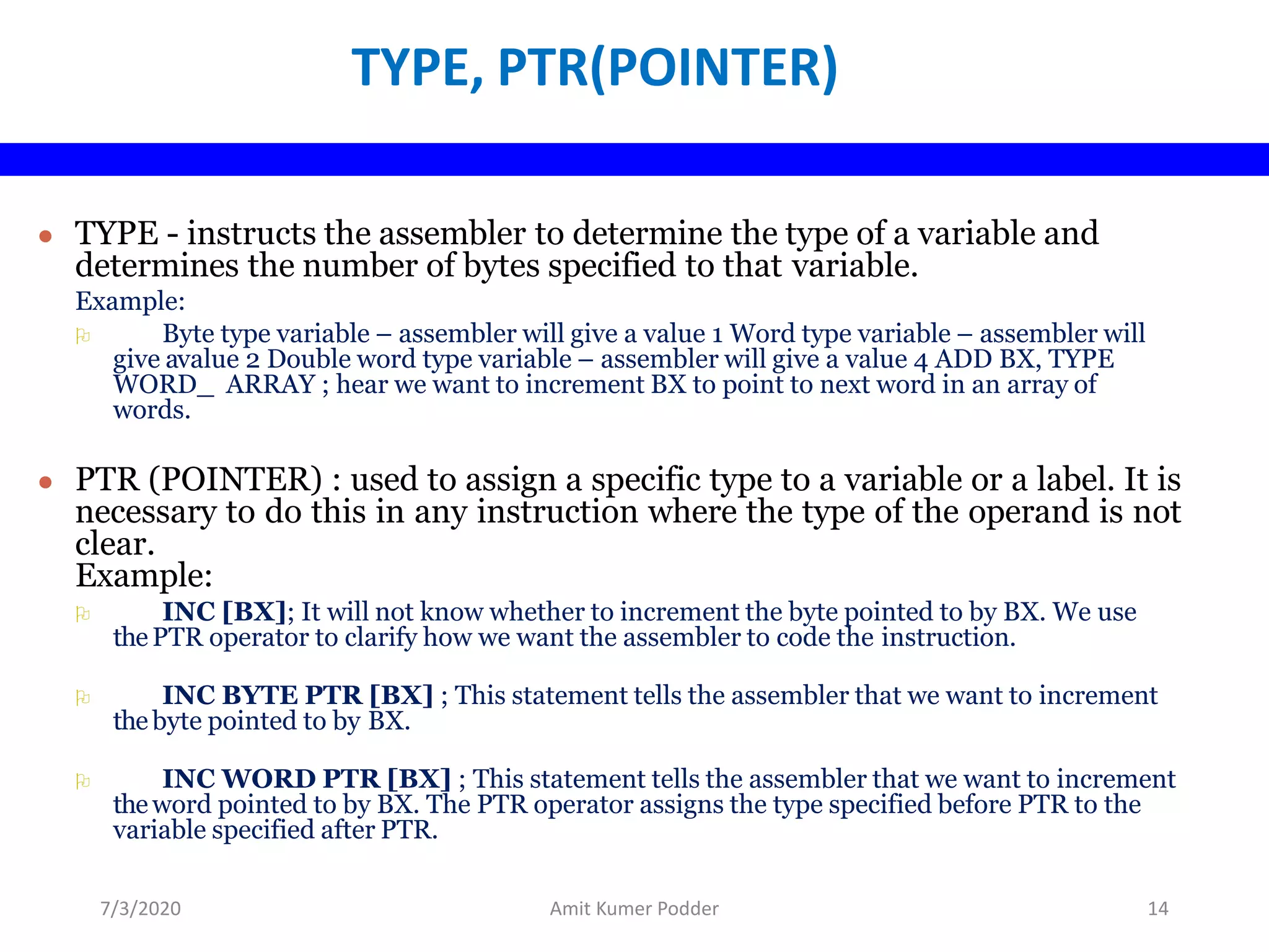 TYPE, PTR(POINTER)
● TYPE - instructs the assembler to determine the type of a variable and
determines the number of bytes specified to that variable.
Example:
 Byte type variable – assembler will give a value 1 Word type variable – assembler will
give avalue 2 Double word type variable – assembler will give a value 4 ADD BX, TYPE
WORD_ ARRAY ; hear we want to increment BX to point to next word in an array of
words.
● PTR (POINTER) : used to assign a specific type to a variable or a label. It is
necessary to do this in any instruction where the type of the operand is not
clear.
Example:
 INC [BX]; It will not know whether to increment the byte pointed to by BX. We use
thePTR operator to clarify how we want the assembler to code the instruction.
 INC BYTE PTR [BX] ; This statement tells the assembler that we want to increment
thebyte pointed to by BX.
 INC WORD PTR [BX] ; This statement tells the assembler that we want to increment
theword pointed to by BX. The PTR operator assigns the type specified before PTR to the
variable specified after PTR.
7/3/2020 Amit Kumer Podder 14
 