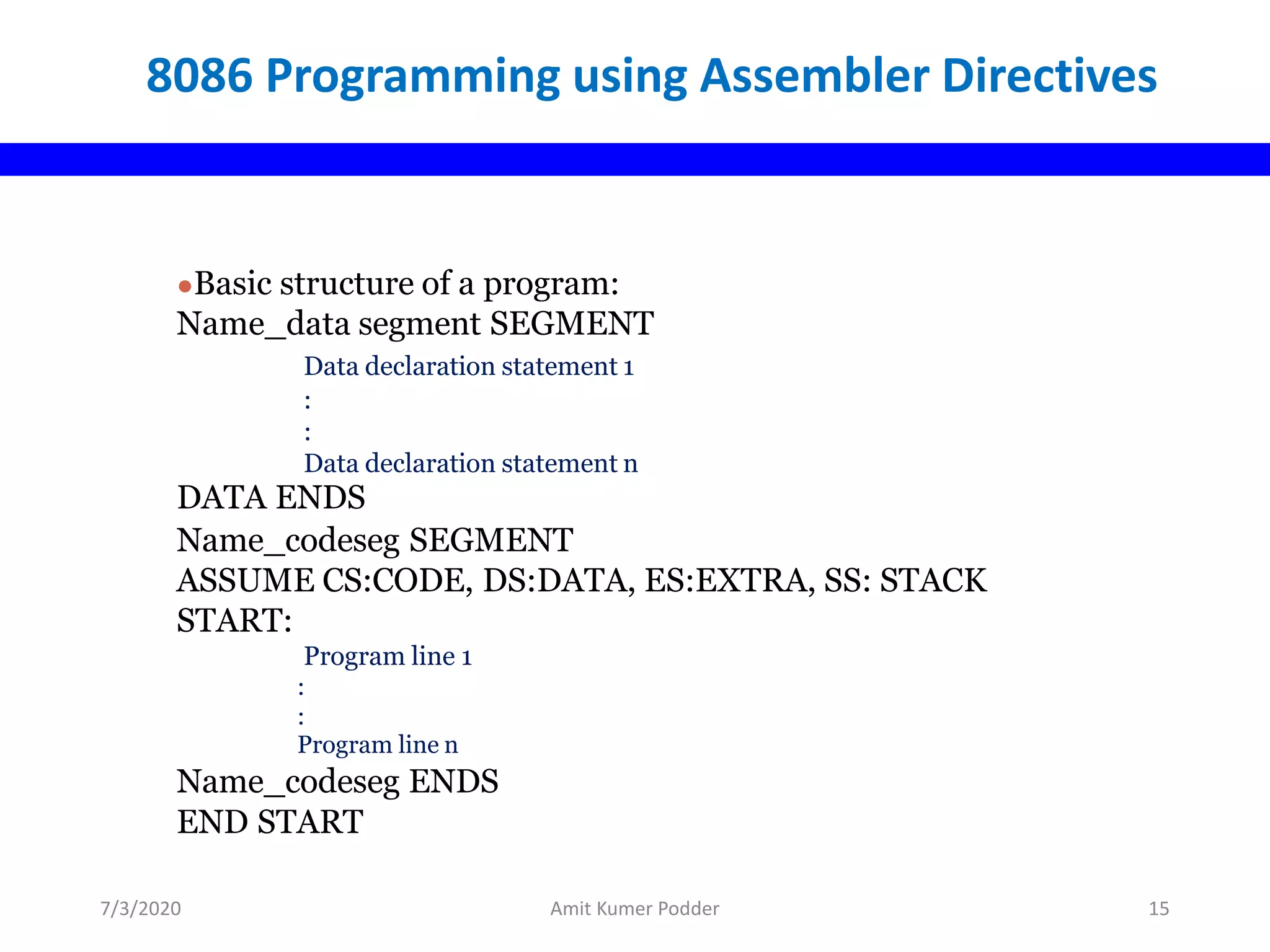 8086 Programming using Assembler Directives
●Basic structure of a program:
Name_data segment SEGMENT
Data declaration statement 1
:
:
Data declaration statement n
DATA ENDS
Name_codeseg SEGMENT
ASSUME CS:CODE, DS:DATA, ES:EXTRA, SS: STACK
START:
Program line 1
:
:
Program line n
Name_codeseg ENDS
END START
7/3/2020 Amit Kumer Podder 15
 