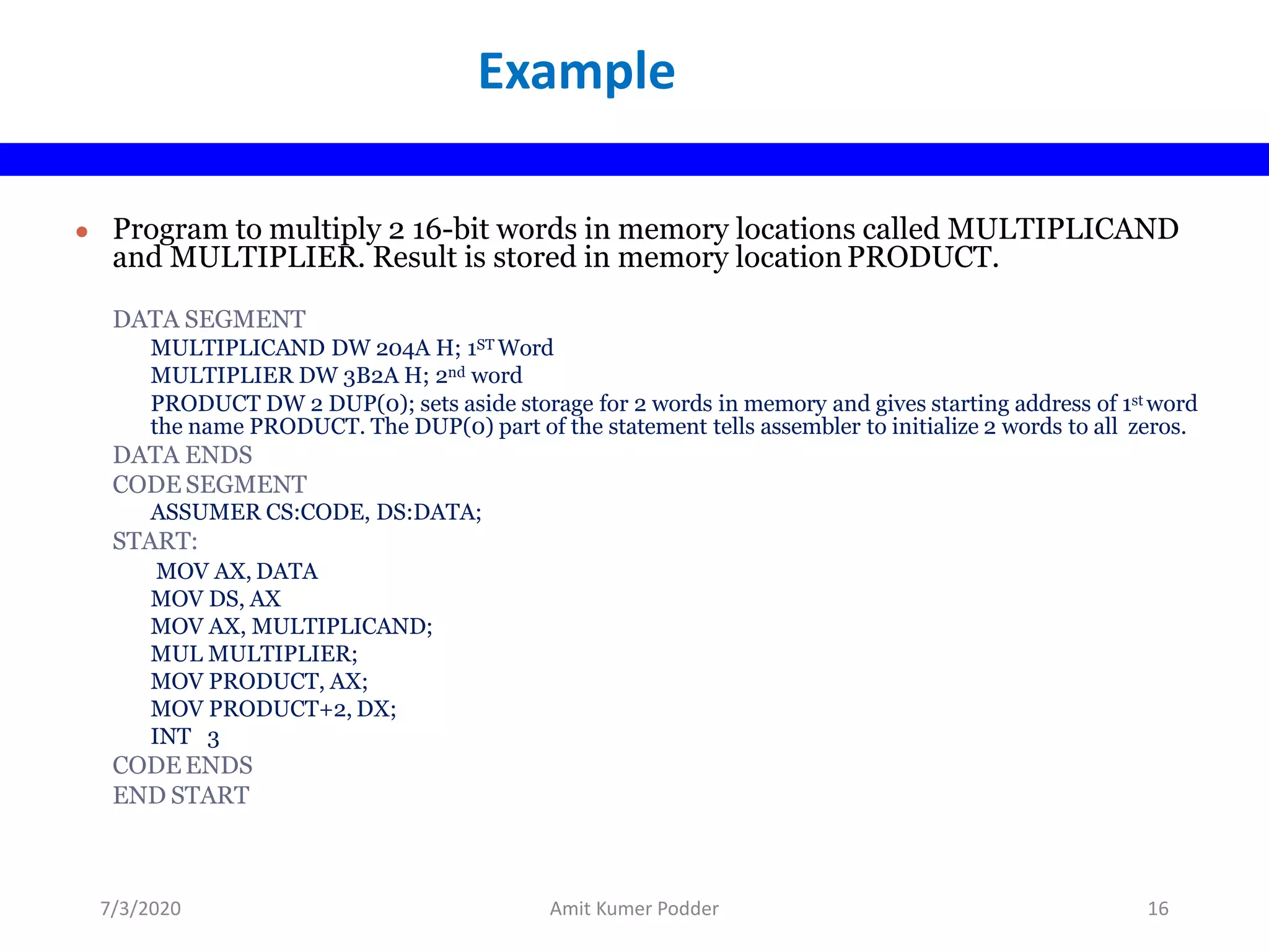 ● Program to multiply 2 16-bit words in memory locations called MULTIPLICAND
and MULTIPLIER. Result is stored in memory location PRODUCT.
DATA SEGMENT
MULTIPLICAND DW 204A H; 1ST Word
MULTIPLIER DW 3B2A H; 2nd word
PRODUCT DW 2 DUP(0); sets aside storage for 2 words in memory and gives starting address of 1st word
the name PRODUCT. The DUP(0) part of the statement tells assembler to initialize 2 words to all zeros.
DATA ENDS
CODE SEGMENT
ASSUMER CS:CODE, DS:DATA;
START:
MOV AX, DATA
MOV DS, AX
MOV AX, MULTIPLICAND;
MUL MULTIPLIER;
MOV PRODUCT, AX;
MOV PRODUCT+2, DX;
INT 3
CODE ENDS
END START
Example
7/3/2020 Amit Kumer Podder 16
 