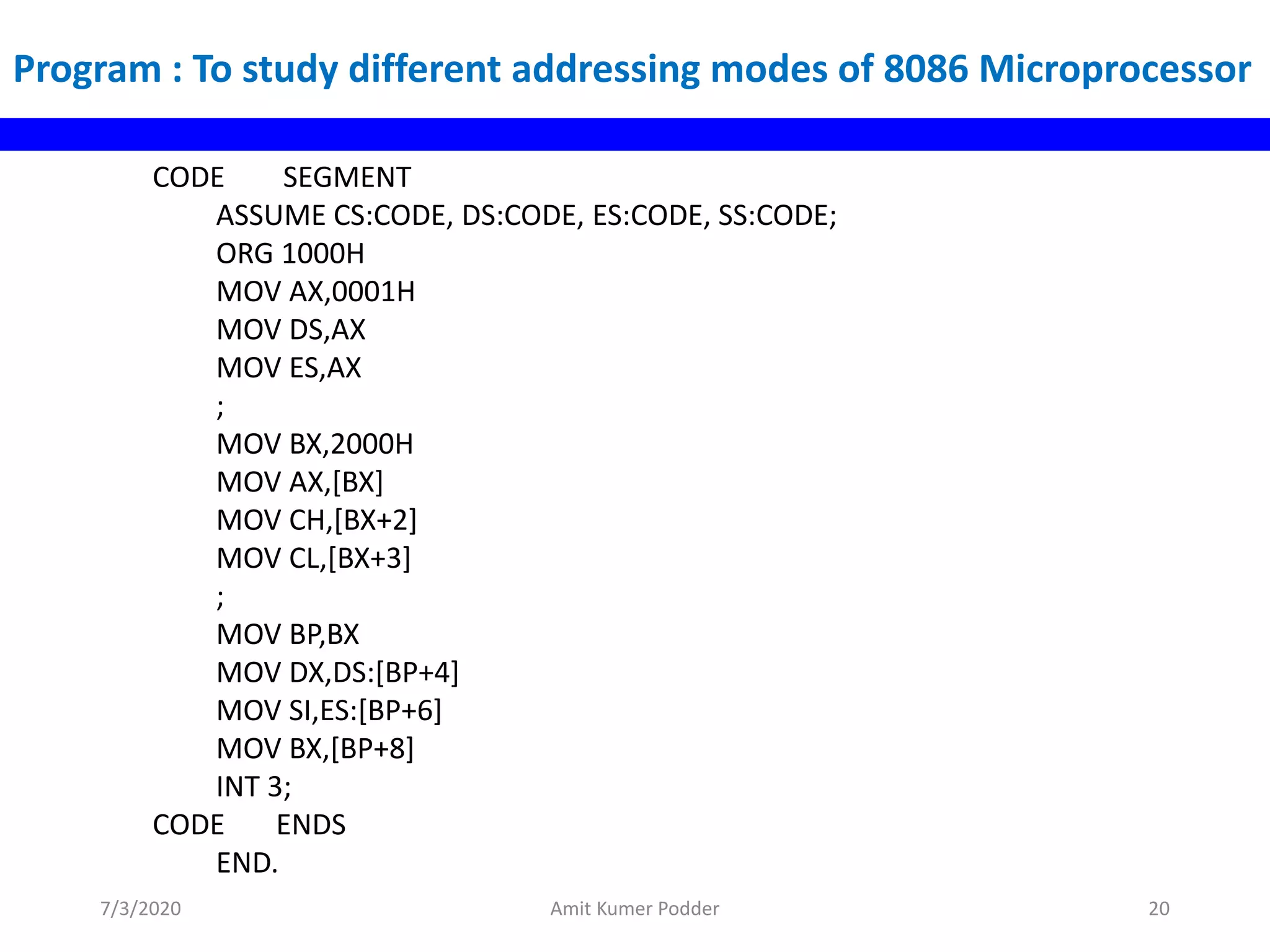Program : To study different addressing modes of 8086 Microprocessor
CODE SEGMENT
ASSUME CS:CODE, DS:CODE, ES:CODE, SS:CODE;
ORG 1000H
MOV AX,0001H
MOV DS,AX
MOV ES,AX
;
MOV BX,2000H
MOV AX,[BX]
MOV CH,[BX+2]
MOV CL,[BX+3]
;
MOV BP,BX
MOV DX,DS:[BP+4]
MOV SI,ES:[BP+6]
MOV BX,[BP+8]
INT 3;
CODE ENDS
END.
7/3/2020 Amit Kumer Podder 20
 