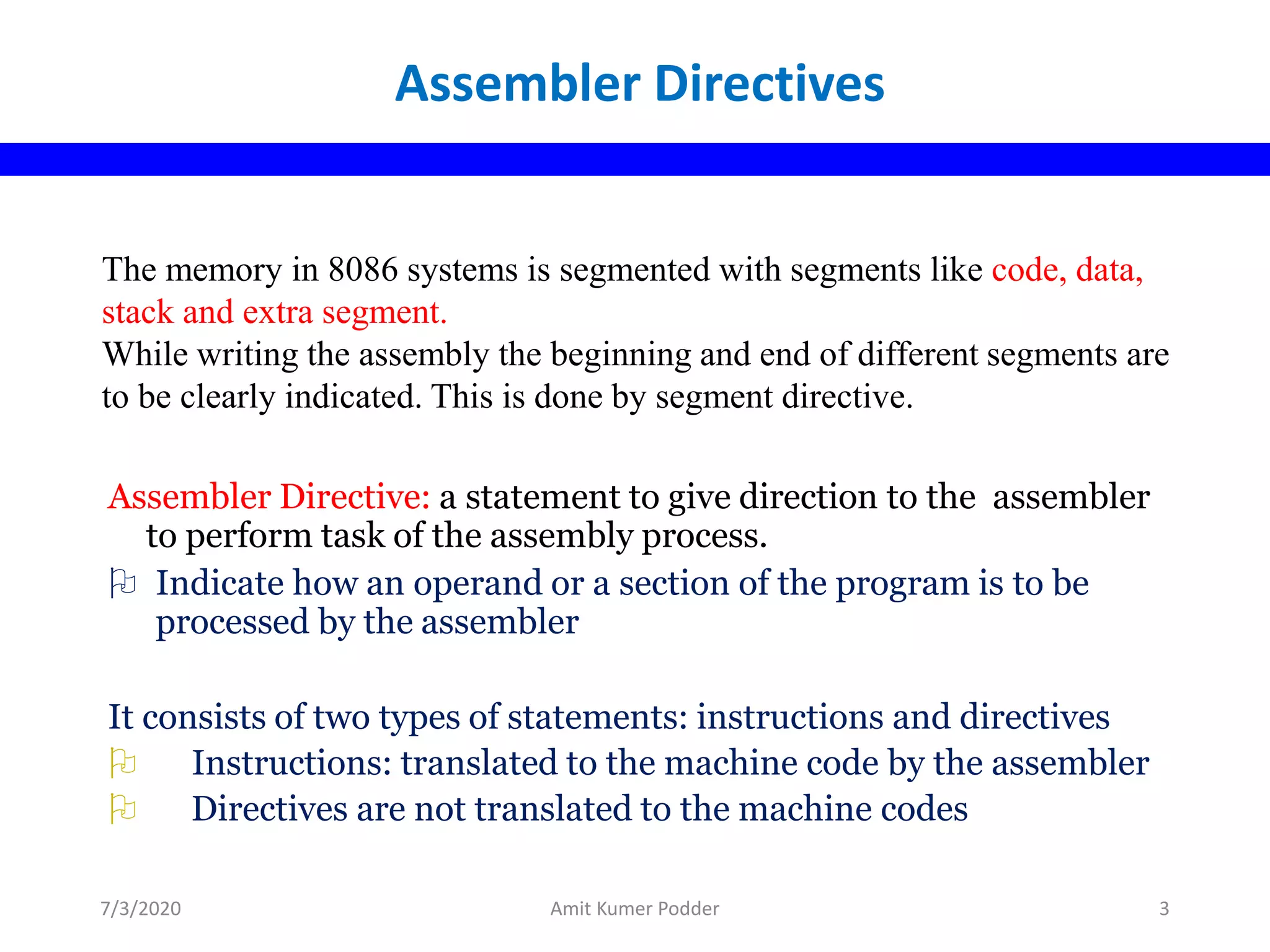 The memory in 8086 systems is segmented with segments like code, data,
stack and extra segment.
While writing the assembly the beginning and end of different segments are
to be clearly indicated. This is done by segment directive.
Assembler Directive: a statement to give direction to the assembler
to perform task of the assembly process.
 Indicate how an operand or a section of the program is to be
processed by the assembler
It consists of two types of statements: instructions and directives
 Instructions: translated to the machine code by the assembler
 Directives are not translated to the machine codes
Assembler Directives
7/3/2020 Amit Kumer Podder 3
 