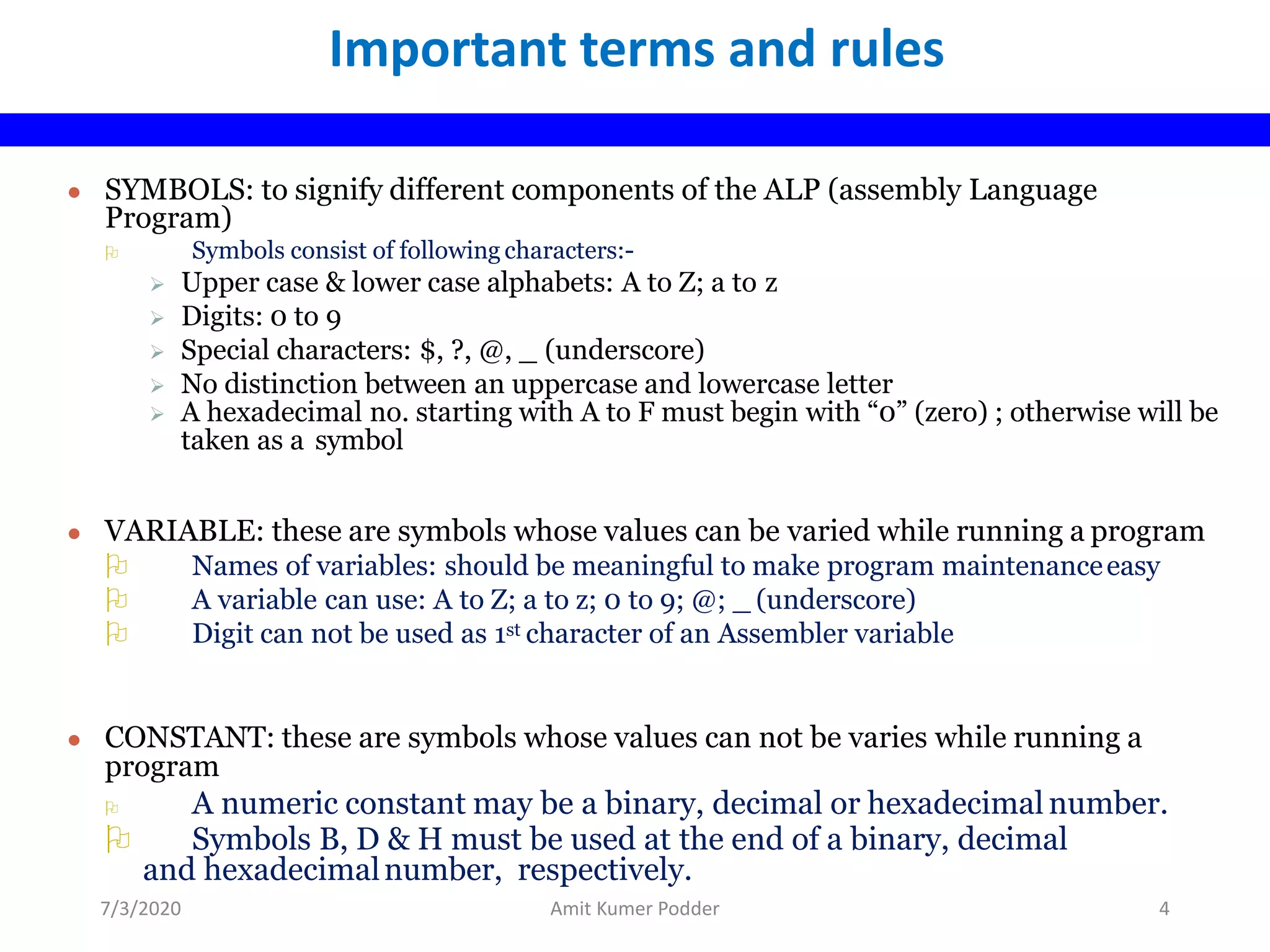 ● SYMBOLS: to signify different components of the ALP (assembly Language
Program)
 Symbols consist of following characters:-
 Upper case & lower case alphabets: A to Z; a to z
 Digits: 0 to 9
 Special characters: $, ?, @, _ (underscore)
 No distinction between an uppercase and lowercase letter
 A hexadecimal no. starting with A to F must begin with “0” (zero) ; otherwise will be
taken as a symbol
● VARIABLE: these are symbols whose values can be varied while running a program
 Names of variables: should be meaningful to make program maintenanceeasy
 A variable can use: A to Z; a to z; 0 to 9; @; _ (underscore)
 Digit can not be used as 1st character of an Assembler variable
● CONSTANT: these are symbols whose values can not be varies while running a
program
 A numeric constant may be a binary, decimal or hexadecimal number.
 Symbols B, D & H must be used at the end of a binary, decimal
and hexadecimalnumber, respectively.
Important terms and rules
7/3/2020 Amit Kumer Podder 4
 