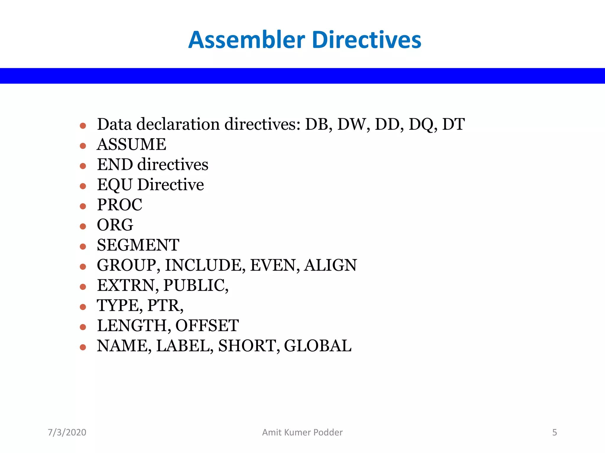 ● Data declaration directives: DB, DW, DD, DQ, DT
● ASSUME
● END directives
● EQU Directive
● PROC
● ORG
● SEGMENT
● GROUP, INCLUDE, EVEN, ALIGN
● EXTRN, PUBLIC,
● TYPE, PTR,
● LENGTH, OFFSET
● NAME, LABEL, SHORT, GLOBAL
Assembler Directives
7/3/2020 Amit Kumer Podder 5
 