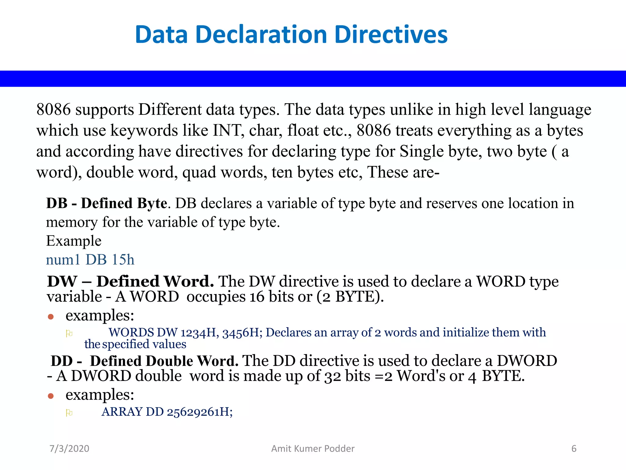8086 supports Different data types. The data types unlike in high level language
which use keywords like INT, char, float etc., 8086 treats everything as a bytes
and according have directives for declaring type for Single byte, two byte ( a
word), double word, quad words, ten bytes etc, These are-
DB - Defined Byte. DB declares a variable of type byte and reserves one location in
memory for the variable of type byte.
Example
num1 DB 15h
DW – Defined Word. The DW directive is used to declare a WORD type
variable - A WORD occupies 16 bits or (2 BYTE).
● examples:
 WORDS DW 1234H, 3456H; Declares an array of 2 words and initialize them with
thespecified values
DD - Defined Double Word. The DD directive is used to declare a DWORD
- A DWORD double word is made up of 32 bits =2 Word's or 4 BYTE.
● examples:
 ARRAY DD 25629261H;
Data Declaration Directives
7/3/2020 Amit Kumer Podder 6
 