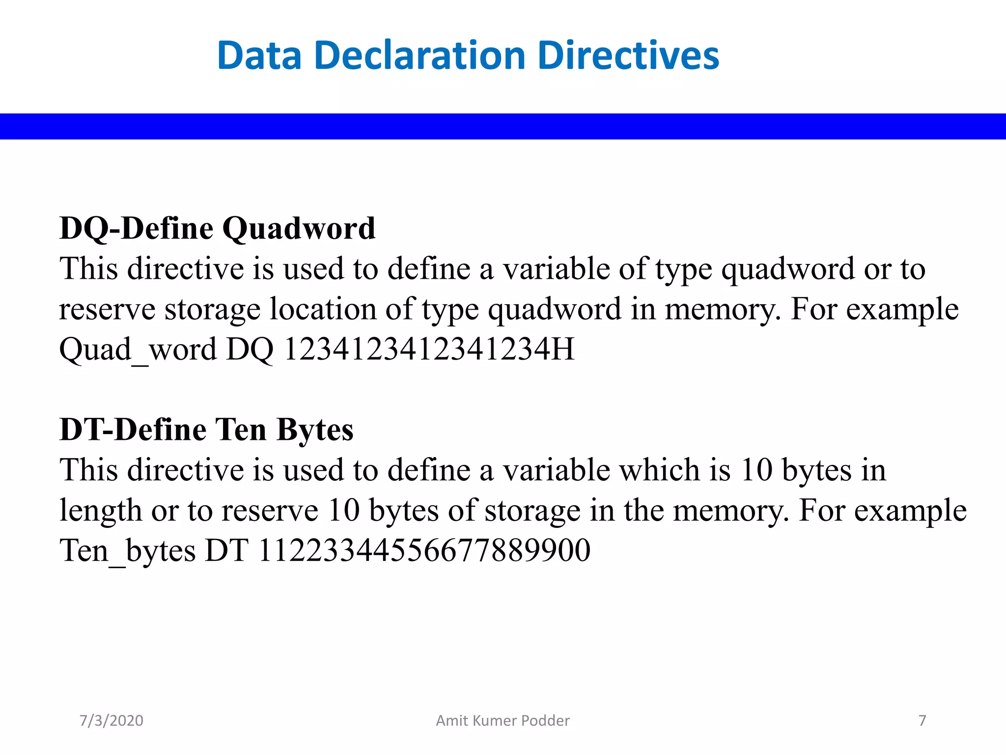 DQ-Define Quadword
This directive is used to define a variable of type quadword or to
reserve storage location of type quadword in memory. For example
Quad_word DQ 1234123412341234H
DT-Define Ten Bytes
This directive is used to define a variable which is 10 bytes in
length or to reserve 10 bytes of storage in the memory. For example
Ten_bytes DT 11223344556677889900
Data Declaration Directives
7/3/2020 Amit Kumer Podder 7
 