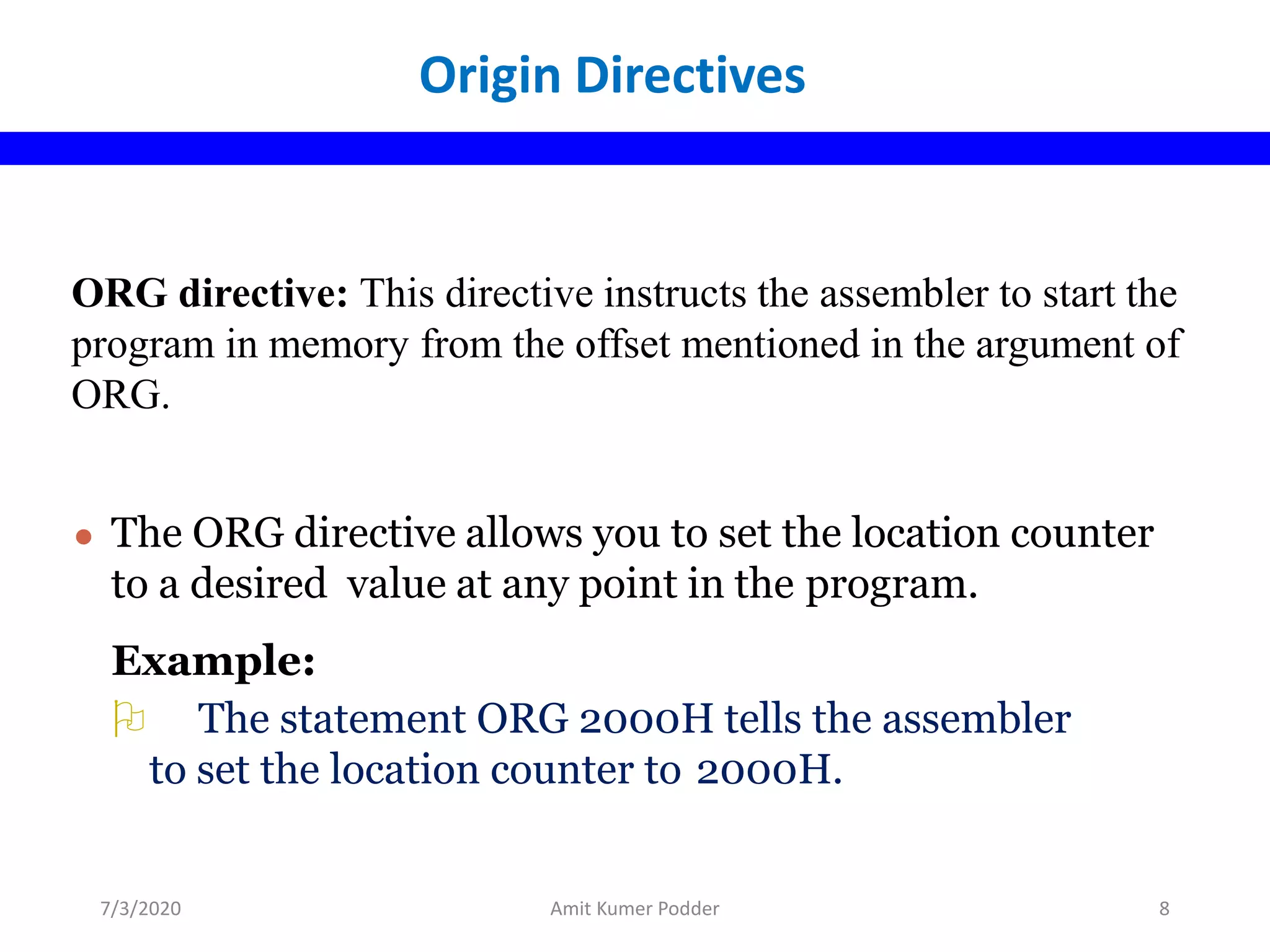 ORG directive: This directive instructs the assembler to start the
program in memory from the offset mentioned in the argument of
ORG.
● The ORG directive allows you to set the location counter
to a desired value at any point in the program.
Example:
 The statement ORG 2000H tells the assembler
to set the location counter to 2000H.
Origin Directives
7/3/2020 Amit Kumer Podder 8
 