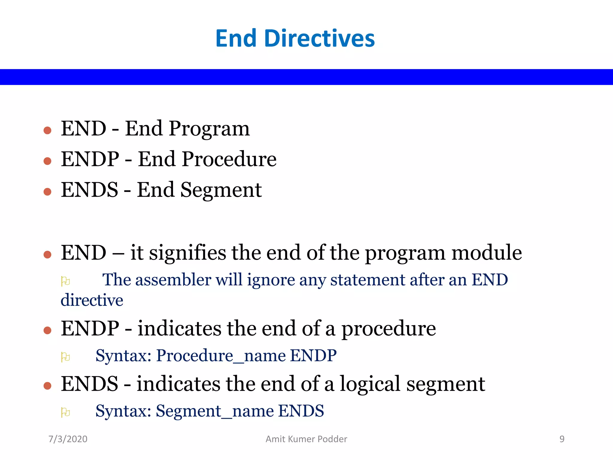 ● END - End Program
● ENDP - End Procedure
● ENDS - End Segment
● END – it signifies the end of the program module
 The assembler will ignore any statement after an END
directive
● ENDP - indicates the end of a procedure
 Syntax: Procedure_name ENDP
● ENDS - indicates the end of a logical segment
 Syntax: Segment_name ENDS
End Directives
7/3/2020 Amit Kumer Podder 9
 