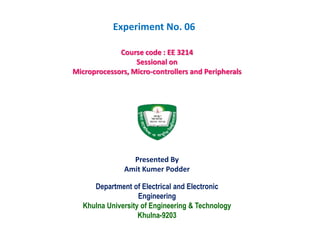 Department of Electrical and Electronic
Engineering
Khulna University of Engineering & Technology
Khulna-9203
Course code : EE 3214
Sessional on
Microprocessors, Micro-controllers and Peripherals
Presented By
Amit Kumer Podder
Experiment No. 06
 
