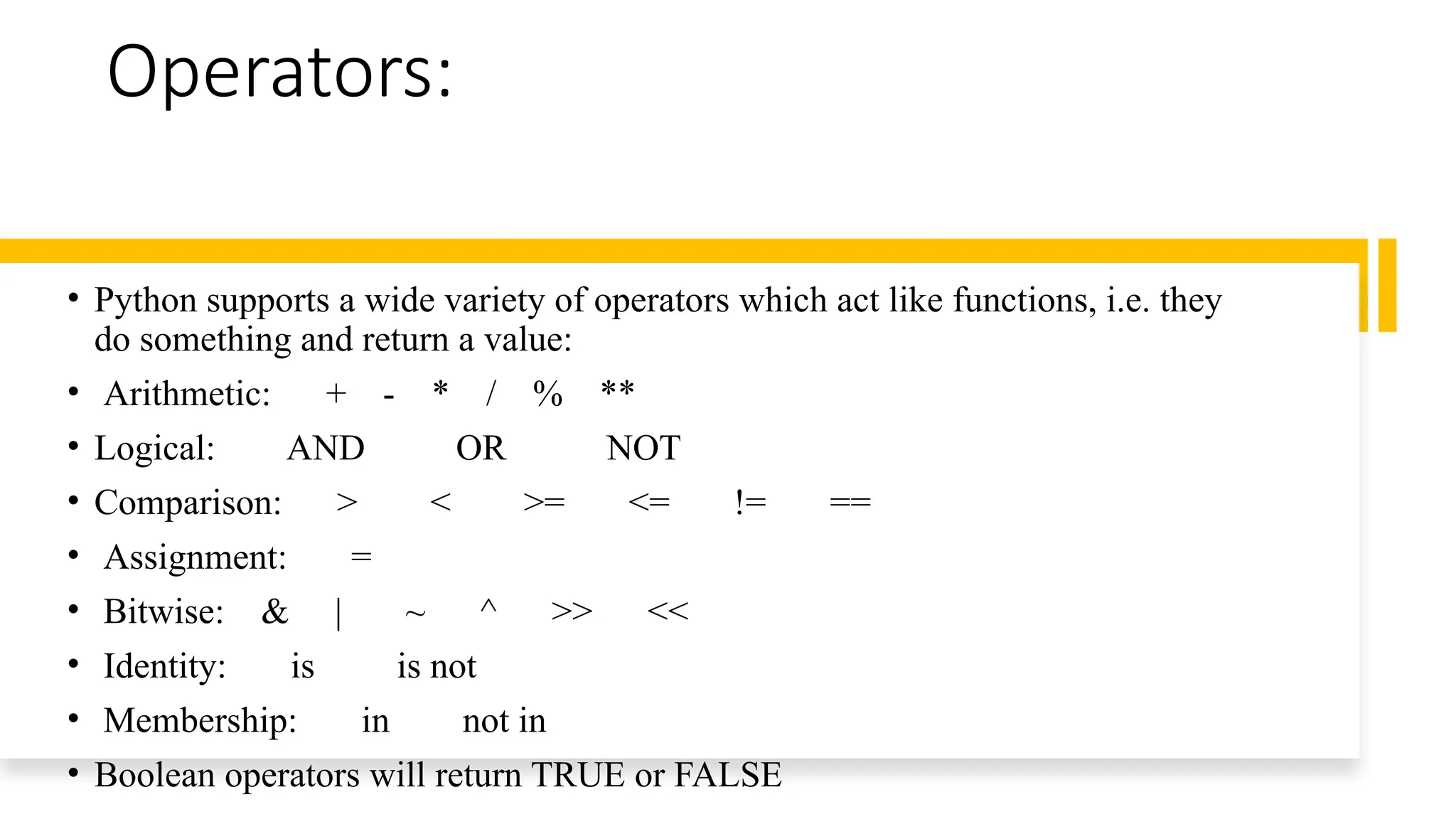 Operators:
• Python supports a wide variety of operators which act like functions, i.e. they
do something and return a value:
• Arithmetic: + - * / % **
• Logical: AND OR NOT
• Comparison: > < >= <= != ==
• Assignment: =
• Bitwise: & | ~ ^ >> <<
• Identity: is is not
• Membership: in not in
• Boolean operators will return TRUE or FALSE
 