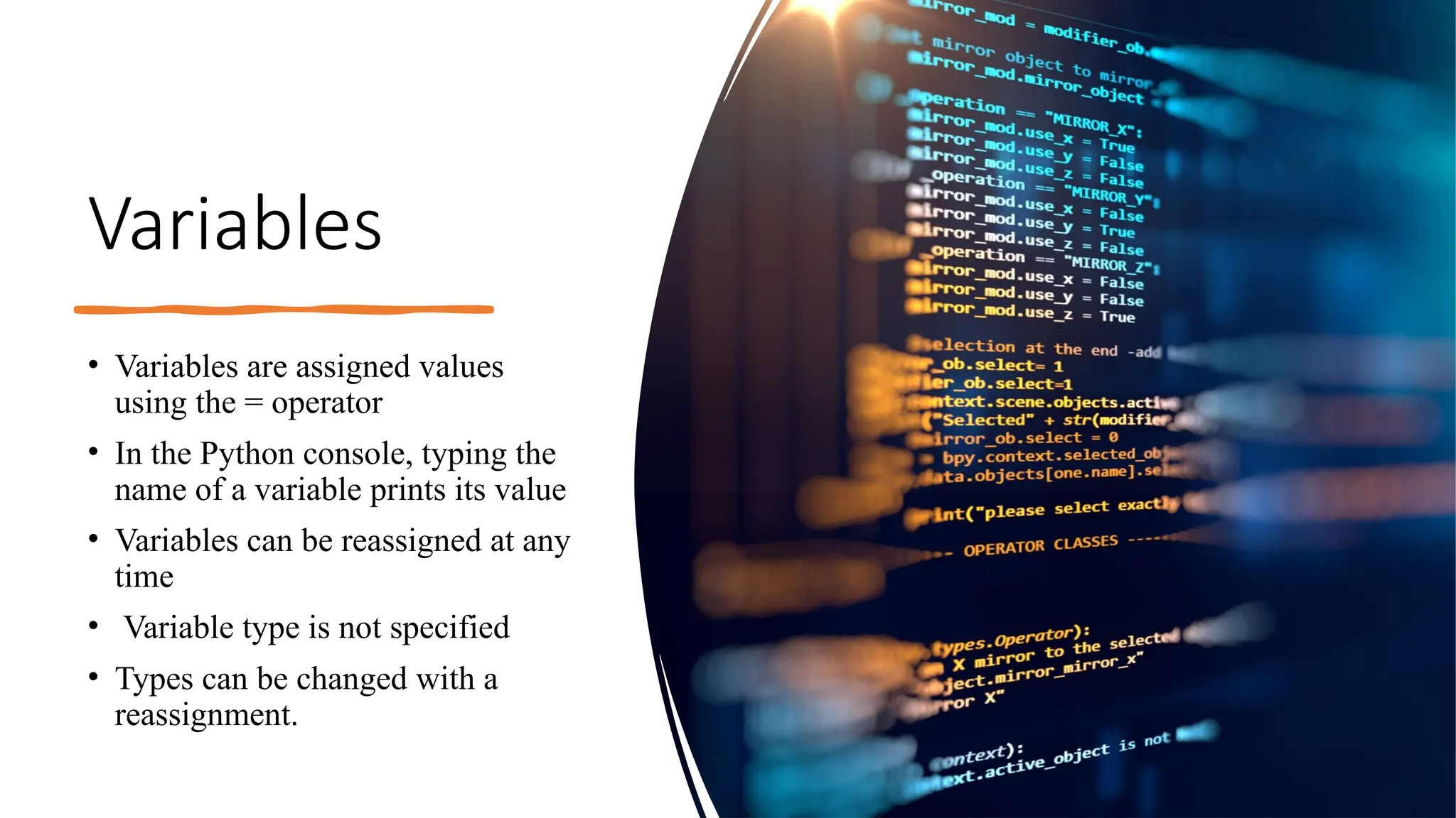 Variables
• Variables are assigned values
using the = operator
• In the Python console, typing the
name of a variable prints its value
• Variables can be reassigned at any
time
• Variable type is not specified
• Types can be changed with a
reassignment.
 