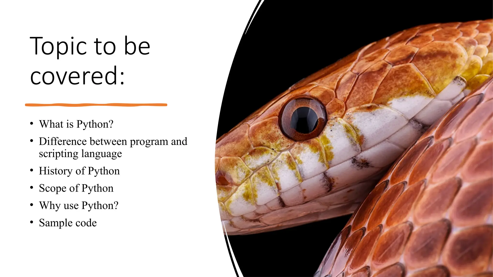 Topic to be
covered:
• What is Python?
• Difference between program and
scripting language
• History of Python
• Scope of Python
• Why use Python?
• Sample code
 