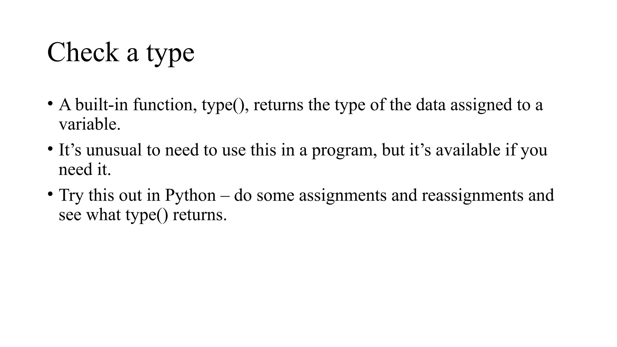 Check a type
• A built-in function, type(), returns the type of the data assigned to a
variable.
• It’s unusual to need to use this in a program, but it’s available if you
need it.
• Try this out in Python – do some assignments and reassignments and
see what type() returns.
 