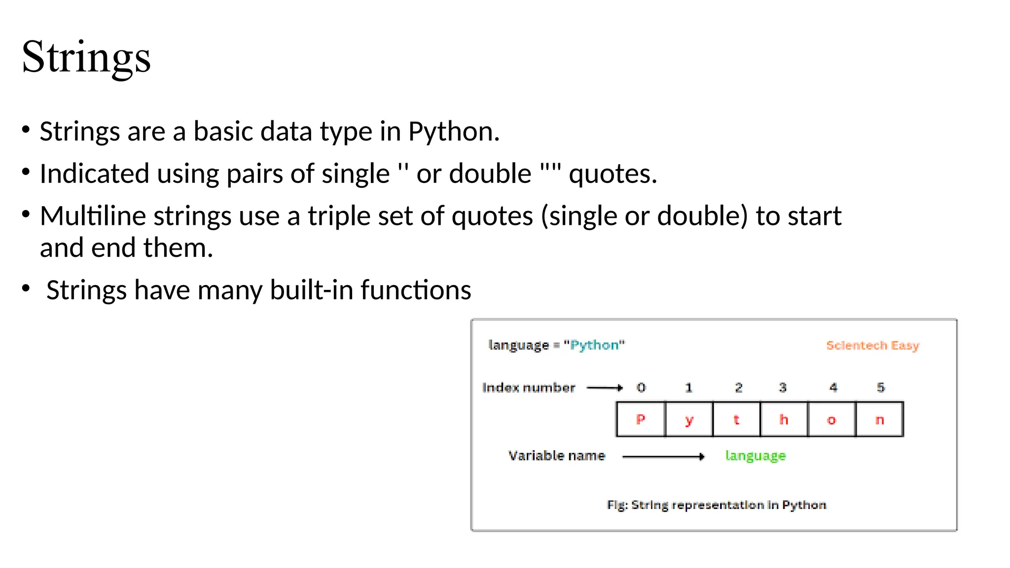 Strings
• Strings are a basic data type in Python.
• Indicated using pairs of single '' or double "" quotes.
• Multiline strings use a triple set of quotes (single or double) to start
and end them.
• Strings have many built-in functions
 