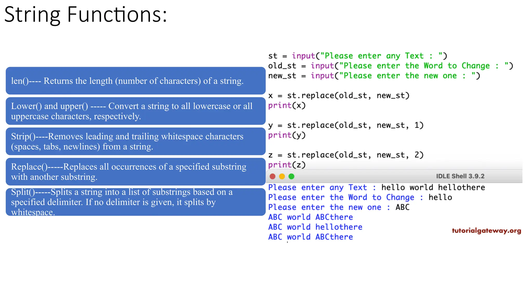 String Functions:
len()---- Returns the length (number of characters) of a string.
Lower() and upper() ----- Convert a string to all lowercase or all
uppercase characters, respectively.
Strip()----Removes leading and trailing whitespace characters
(spaces, tabs, newlines) from a string.
Replace()-----Replaces all occurrences of a specified substring
with another substring.
Split()-----Splits a string into a list of substrings based on a
specified delimiter. If no delimiter is given, it splits by
whitespace.
 
