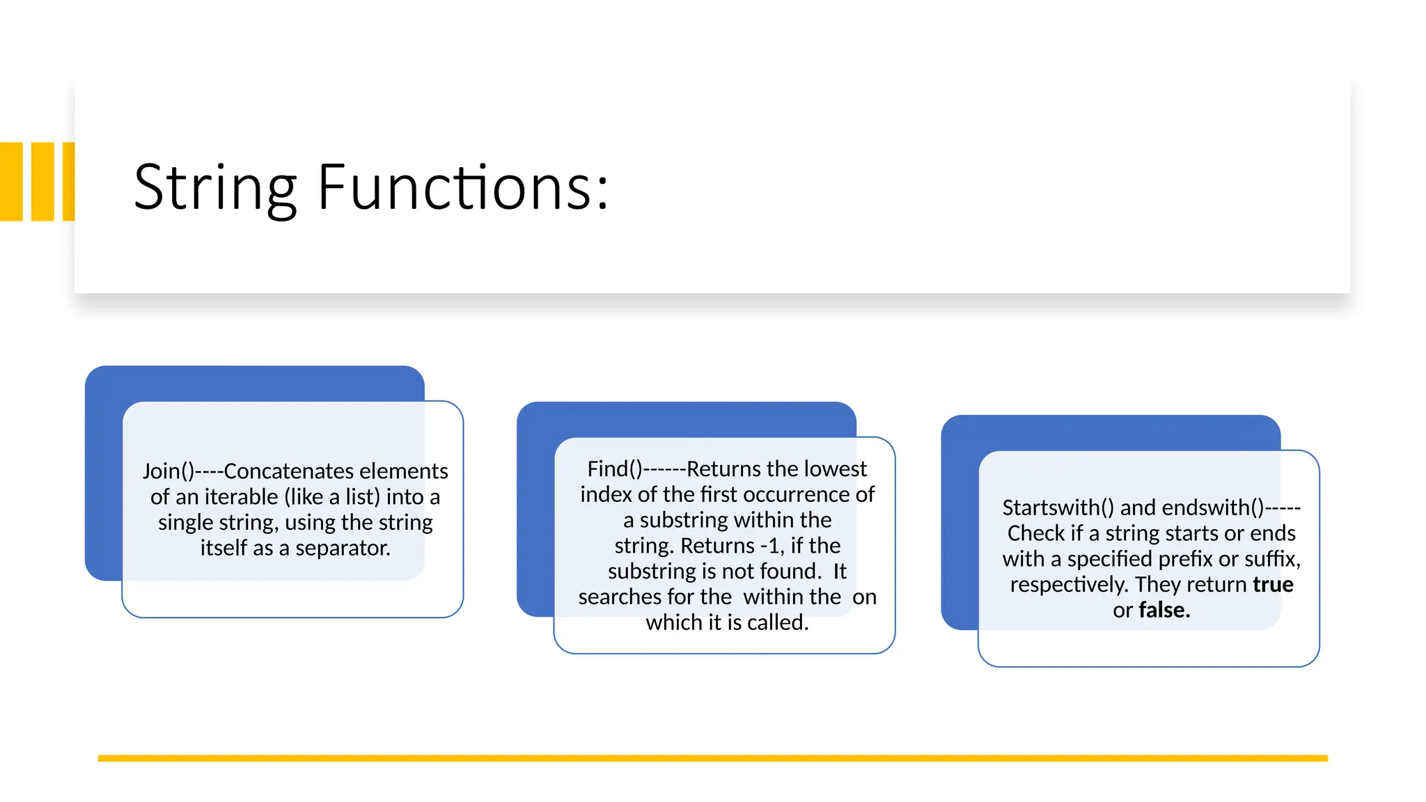 String Functions:
Join()----Concatenates elements
of an iterable (like a list) into a
single string, using the string
itself as a separator.
Find()------Returns the lowest
index of the first occurrence of
a substring within the
string. Returns -1, if the
substring is not found. It
searches for the within the on
which it is called.
Startswith() and endswith()-----
Check if a string starts or ends
with a specified prefix or suffix,
respectively. They return true
or false.
 