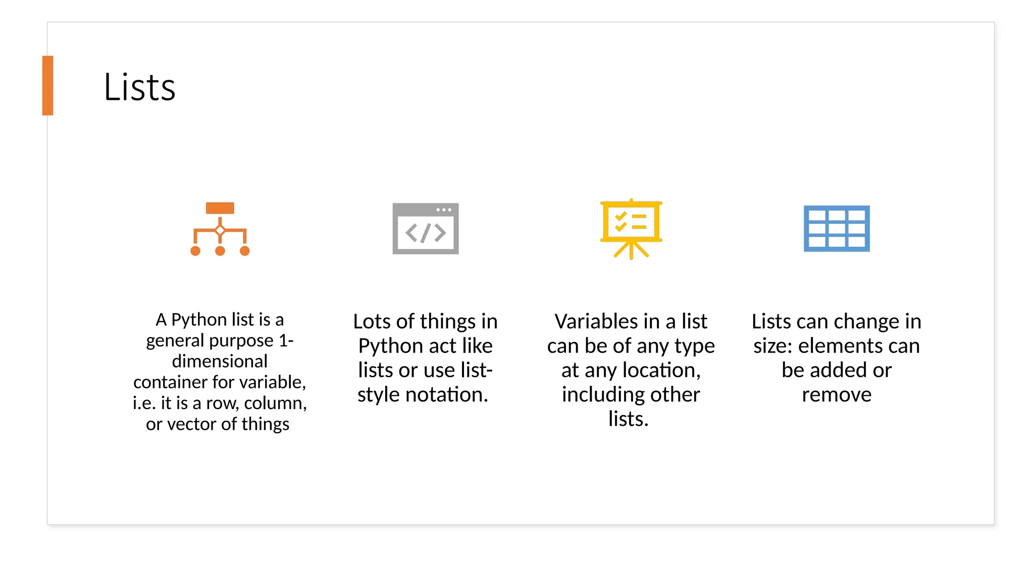 Lists
A Python list is a
general purpose 1-
dimensional
container for variable,
i.e. it is a row, column,
or vector of things
Lots of things in
Python act like
lists or use list-
style notation.
Variables in a list
can be of any type
at any location,
including other
lists.
Lists can change in
size: elements can
be added or
remove
 