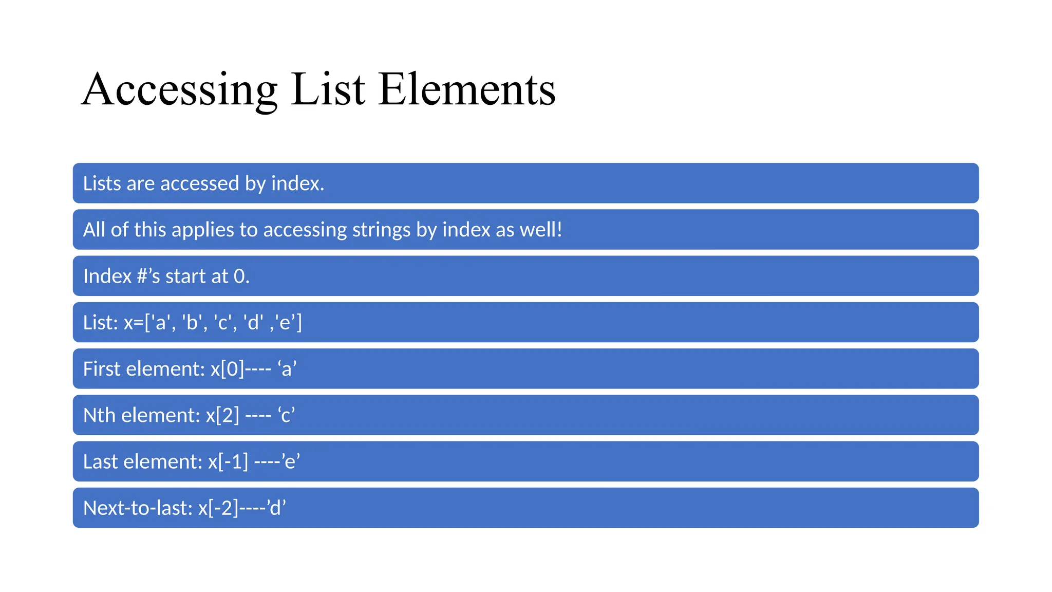 Accessing List Elements
Lists are accessed by index.
All of this applies to accessing strings by index as well!
Index #’s start at 0.
List: x=['a', 'b', 'c', 'd' ,'e’]
First element: x[0]---- ‘a’
Nth element: x[2] ---- ‘c’
Last element: x[-1] ----’e’
Next-to-last: x[-2]----’d’
 