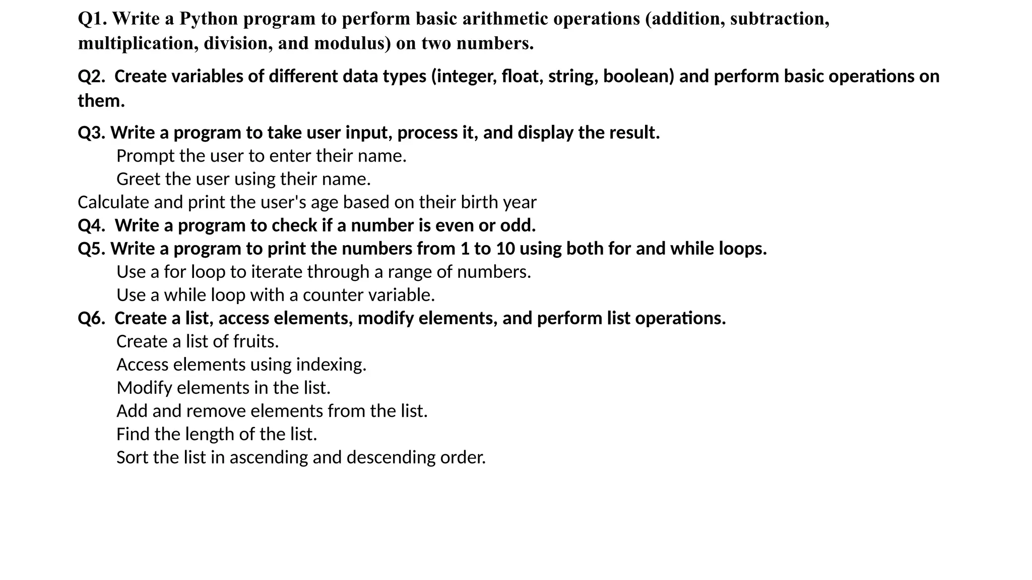 Q1. Write a Python program to perform basic arithmetic operations (addition, subtraction,
multiplication, division, and modulus) on two numbers.
Q2. Create variables of different data types (integer, float, string, boolean) and perform basic operations on
them.
Q3. Write a program to take user input, process it, and display the result.
Prompt the user to enter their name.
Greet the user using their name.
Calculate and print the user's age based on their birth year
Q4. Write a program to check if a number is even or odd.
Q5. Write a program to print the numbers from 1 to 10 using both for and while loops.
Use a for loop to iterate through a range of numbers.
Use a while loop with a counter variable.
Q6. Create a list, access elements, modify elements, and perform list operations.
Create a list of fruits.
Access elements using indexing.
Modify elements in the list.
Add and remove elements from the list.
Find the length of the list.
Sort the list in ascending and descending order.
 