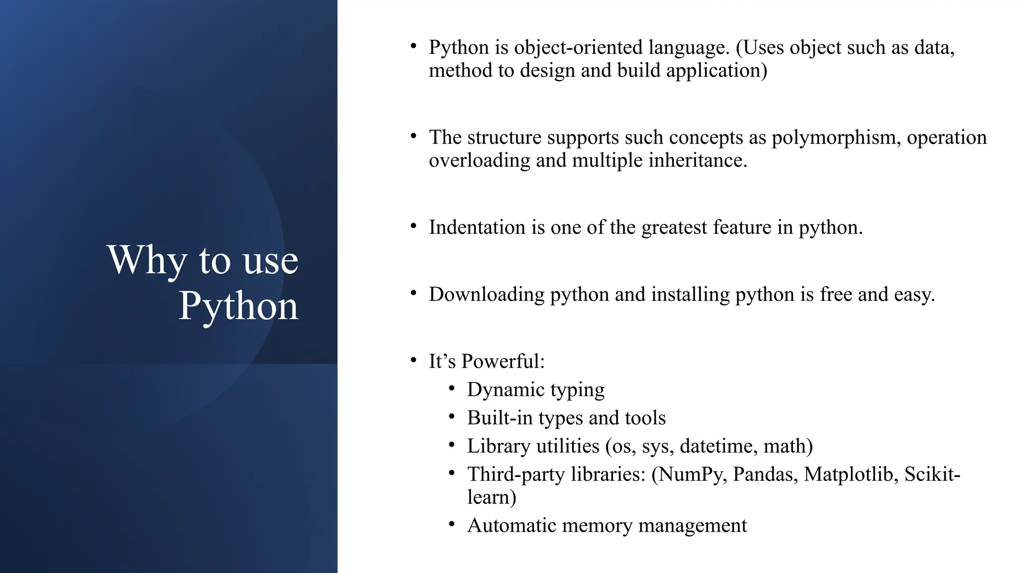 Why to use
Python
• Python is object-oriented language. (Uses object such as data,
method to design and build application)
• The structure supports such concepts as polymorphism, operation
overloading and multiple inheritance.
• Indentation is one of the greatest feature in python.
• Downloading python and installing python is free and easy.
• It’s Powerful:
• Dynamic typing
• Built-in types and tools
• Library utilities (os, sys, datetime, math)
• Third-party libraries: (NumPy, Pandas, Matplotlib, Scikit-
learn)
• Automatic memory management
 