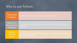Why to use Python:
Python is processed at runtime by python Interpreter
Interpreted
Language
Users can interact with the python interpreter directly for writing the
programs
Interactive
Programming
Language
The formation of python syntax is simple and straight forward which
also makes it popular.
Straight
forward
syntax
 