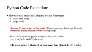 Python Code Execution:
• There are two modes for using the Python interpreter:
• Interactive Mode
• Script Mode
Running Python in interactive mode: Without passing python script file to the
interpreter, directly execute code to Python prompt.
Once you’re inside the python interpreter, then you can start.
>>> print("hello world") hello world
# Relevant output is displayed on subsequent lines without the >>> symbol
 