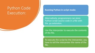 Python Code
Execution:
Running Python in script mode:
Alternatively, programmers can store
Python script source code in a file with
the .py extension.
Use the interpreter to execute the contents
of the file.
To execute the script by the interpreter, you
have to tell the interpreter the name of the
file.
 