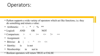 Operators:
• Python supports a wide variety of operators which act like functions, i.e. they
do something and return a value:
• Arithmetic: + - * / % **
• Logical: AND OR NOT
• Comparison: > < >= <= != ==
• Assignment: =
• Bitwise: & | ~ ^ >> <<
• Identity: is is not
• Membership: in not in
• Boolean operators will return TRUE or FALSE
 