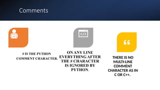 Comments
# IS THE PYTHON
COMMENT CHARACTER.
ON ANY LINE
EVERYTHING AFTER
THE # CHARACTER
IS IGNORED BY
PYTHON.
THERE IS NO
MULTI-LINE
COMMENT
CHARACTER AS IN
C OR C++.
 