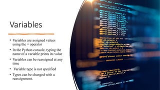 Variables
• Variables are assigned values
using the = operator
• In the Python console, typing the
name of a variable prints its value
• Variables can be reassigned at any
time
• Variable type is not specified
• Types can be changed with a
reassignment.
 