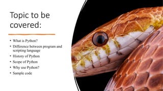 Topic to be
covered:
• What is Python?
• Difference between program and
scripting language
• History of Python
• Scope of Python
• Why use Python?
• Sample code
 