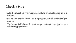 Check a type
• A built-in function, type(), returns the type of the data assigned to a
variable.
• It’s unusual to need to use this in a program, but it’s available if you
need it.
• Try this out in Python – do some assignments and reassignments and
see what type() returns.
 