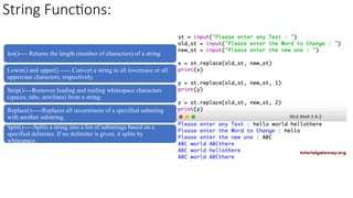 String Functions:
len()---- Returns the length (number of characters) of a string.
Lower() and upper() ----- Convert a string to all lowercase or all
uppercase characters, respectively.
Strip()----Removes leading and trailing whitespace characters
(spaces, tabs, newlines) from a string.
Replace()-----Replaces all occurrences of a specified substring
with another substring.
Split()-----Splits a string into a list of substrings based on a
specified delimiter. If no delimiter is given, it splits by
whitespace.
 