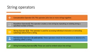 String operators
Concatenation Operator (+): This operator joins two or more strings together.
Repetition Operator(): This operator creates a new string by repeating an existing string a
specified number of times.
Slicing Operator ([:]): This operator is used for accessing individual characters or extracting
substrings (slices) from a string.
Membership Operators (in and not-in): These operators check for the presence or absence of a
substring within a string.
String Formatting Operators(%): These are used to embed values into strings.
 