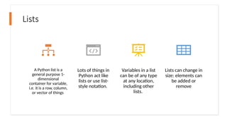 Lists
A Python list is a
general purpose 1-
dimensional
container for variable,
i.e. it is a row, column,
or vector of things
Lots of things in
Python act like
lists or use list-
style notation.
Variables in a list
can be of any type
at any location,
including other
lists.
Lists can change in
size: elements can
be added or
remove
 