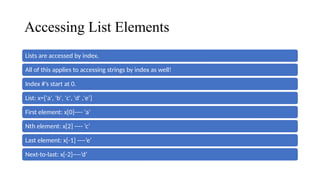 Accessing List Elements
Lists are accessed by index.
All of this applies to accessing strings by index as well!
Index #’s start at 0.
List: x=['a', 'b', 'c', 'd' ,'e’]
First element: x[0]---- ‘a’
Nth element: x[2] ---- ‘c’
Last element: x[-1] ----’e’
Next-to-last: x[-2]----’d’
 