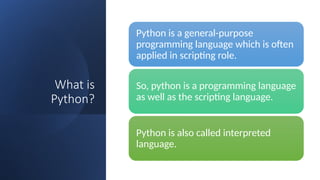 What is
Python?
Python is a general-purpose
programming language which is often
applied in scripting role.
So, python is a programming language
as well as the scripting language.
Python is also called interpreted
language.
 