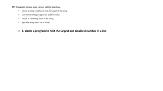 Q7. Manipulate strings using various built-in functions.
o Create a string variable and find the length of the string.
o Convert the string to uppercase and lowercase.
o Check if a substring exists in the string.
o Split the string into a list of words.
o 8. Write a program to find the largest and smallest number in a list.
 