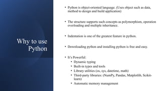 Why to use
Python
• Python is object-oriented language. (Uses object such as data,
method to design and build application)
• The structure supports such concepts as polymorphism, operation
overloading and multiple inheritance.
• Indentation is one of the greatest feature in python.
• Downloading python and installing python is free and easy.
• It’s Powerful:
• Dynamic typing
• Built-in types and tools
• Library utilities (os, sys, datetime, math)
• Third-party libraries: (NumPy, Pandas, Matplotlib, Scikit-
learn)
• Automatic memory management
 