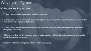 Why to use Python
It’s Portable and Easy to Learn
• Python runs virtually every major platform used today
• As long as you have a compatible python interpreter installed, python programs will run in exactly the
same manner, irrespective of platform.
• Python Programs are compiled automatically to an intermediate form called byte code, which the
interpreter then reads.
• This gives python the development speed of an interpreter without the performance loss inherent in
purely interpreted languages.
• Structure and syntax are pretty intuitive and easy to grasp.
 