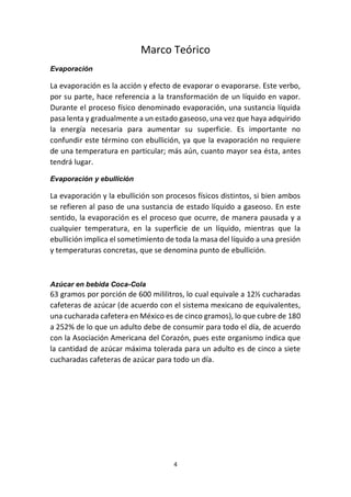 4
Marco Teórico
Evaporación
La evaporación es la acción y efecto de evaporar o evaporarse. Este verbo,
por su parte, hace referencia a la transformación de un líquido en vapor.
Durante el proceso físico denominado evaporación, una sustancia líquida
pasa lenta y gradualmente a un estado gaseoso, una vez que haya adquirido
la energía necesaria para aumentar su superficie. Es importante no
confundir este término con ebullición, ya que la evaporación no requiere
de una temperatura en particular; más aún, cuanto mayor sea ésta, antes
tendrá lugar.
Evaporación y ebullición
La evaporación y la ebullición son procesos físicos distintos, si bien ambos
se refieren al paso de una sustancia de estado líquido a gaseoso. En este
sentido, la evaporación es el proceso que ocurre, de manera pausada y a
cualquier temperatura, en la superficie de un líquido, mientras que la
ebullición implica el sometimiento de toda la masa del líquido a una presión
y temperaturas concretas, que se denomina punto de ebullición.
Azúcar en bebida Coca-Cola
63 gramos por porción de 600 mililitros, lo cual equivale a 12½ cucharadas
cafeteras de azúcar (de acuerdo con el sistema mexicano de equivalentes,
una cucharada cafetera en México es de cinco gramos), lo que cubre de 180
a 252% de lo que un adulto debe de consumir para todo el día, de acuerdo
con la Asociación Americana del Corazón, pues este organismo indica que
la cantidad de azúcar máxima tolerada para un adulto es de cinco a siete
cucharadas cafeteras de azúcar para todo un día.
 