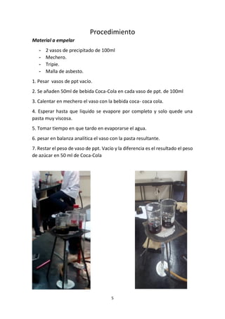 5
Procedimiento
Material a empelar
- 2 vasos de precipitado de 100ml
- Mechero.
- Tripie.
- Malla de asbesto.
1. Pesar vasos de ppt vacío.
2. Se añaden 50ml de bebida Coca-Cola en cada vaso de ppt. de 100ml
3. Calentar en mechero el vaso con la bebida coca- coca cola.
4. Esperar hasta que liquido se evapore por completo y solo quede una
pasta muy viscosa.
5. Tomar tiempo en que tardo en evaporarse el agua.
6. pesar en balanza analítica el vaso con la pasta resultante.
7. Restar el peso de vaso de ppt. Vacío y la diferencia es el resultado el peso
de azúcar en 50 ml de Coca-Cola
 